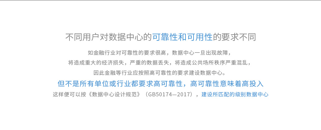 不同用戶對數(shù)據(jù)中心的可靠性和可用性的要求不同，如金融行業(yè)對可靠性的要求很高，數(shù)據(jù)中心一旦出現(xiàn)故障，將造成重大的經(jīng)濟(jì)損失，嚴(yán)重的數(shù)據(jù)丟失，將造成公共場所秩序嚴(yán)重混亂，因此金融等行業(yè)應(yīng)按照高可靠性的要求建設(shè)數(shù)據(jù)中心。 但不是所有單位或行業(yè)都要求高可靠性，高可靠性意味著高投入。《數(shù)據(jù)中心設(shè)計(jì)規(guī)范》（GB50174—2017）將數(shù)據(jù)中心劃分為A、B、C三級，即A級為“容錯(cuò)”系統(tǒng)，可靠性和可用性等級最高；B級為“冗余”系統(tǒng)，可靠性和可用性等級居中；C級為滿足基本需要。