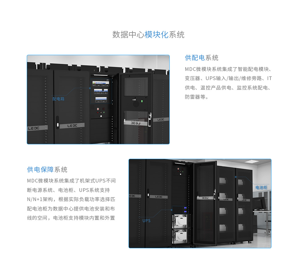 數據中心機房的供配電系統：MDC微模塊系統集成了智能配電模塊、變壓器、UPS輸入/輸出/維修旁路、IT供電、溫控產品供電、監控系統配電、防雷器等。數據中心機房的供電保障系統：MDC微模塊系統集成了機架式UPS不間斷電源系統、電池柜 UPS系統支持N/N+1架構，根據實際負載功率選擇匹配 電池柜為數據中心提供電池安裝和布線的空間，電池柜支持模塊內置和外置